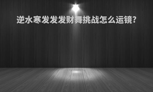 逆水寒发发发财舞挑战怎么运镜?