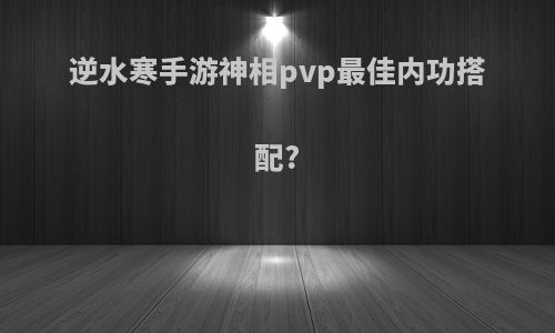 逆水寒手游神相pvp最佳内功搭配?