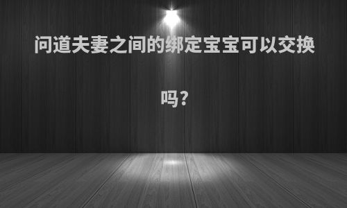 问道夫妻之间的绑定宝宝可以交换吗?