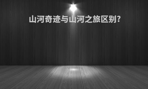 山河奇迹与山河之旅区别?