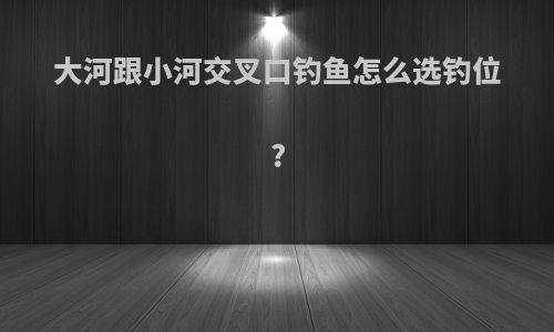 大河跟小河交叉口钓鱼怎么选钓位?