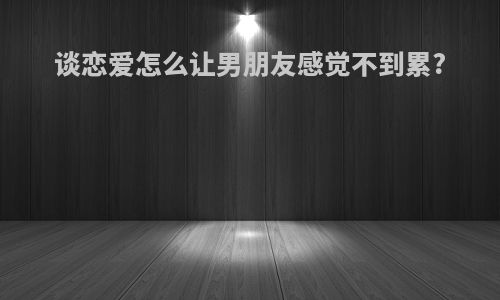 谈恋爱怎么让男朋友感觉不到累?