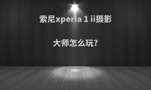 索尼xperia 1 ii摄影大师怎么玩?