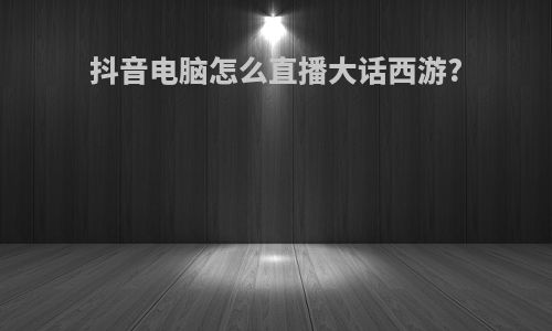 抖音电脑怎么直播大话西游?