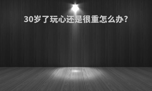 30岁了玩心还是很重怎么办?