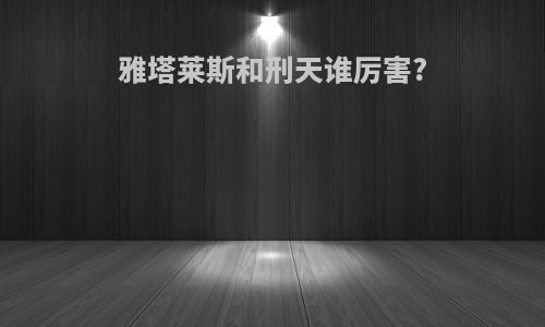 雅塔莱斯和刑天谁厉害?