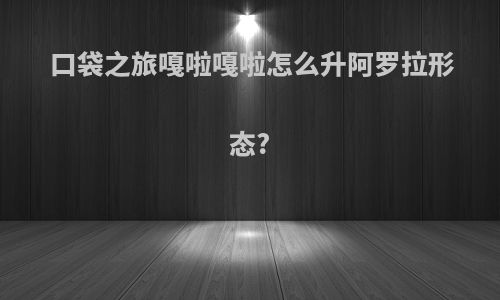 口袋之旅嘎啦嘎啦怎么升阿罗拉形态?