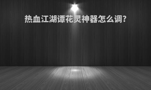 热血江湖谭花灵神器怎么调?