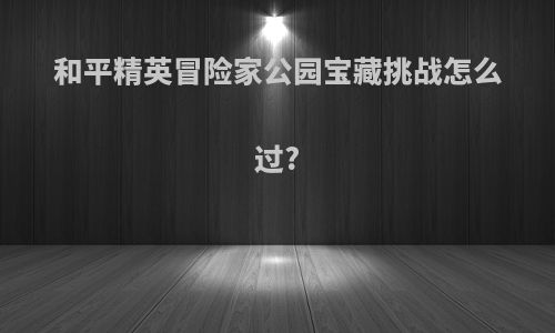和平精英冒险家公园宝藏挑战怎么过?