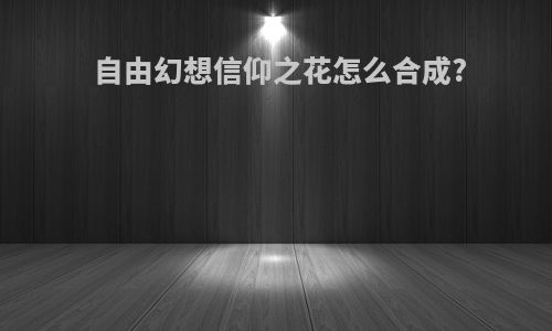 自由幻想信仰之花怎么合成?