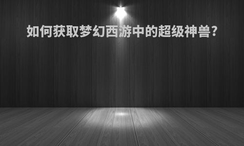 如何获取梦幻西游中的超级神兽?