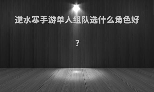 逆水寒手游单人组队选什么角色好?