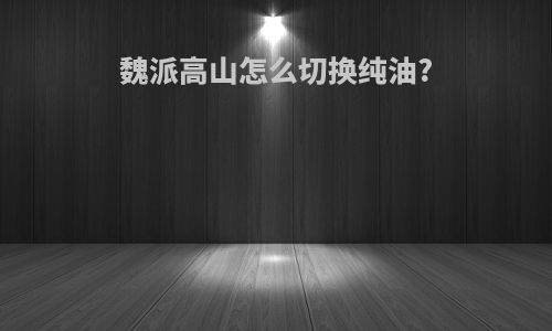 魏派高山怎么切换纯油?