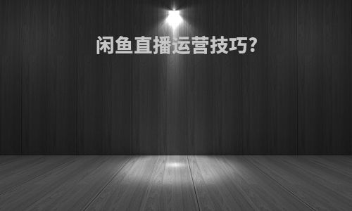 闲鱼直播运营技巧?
