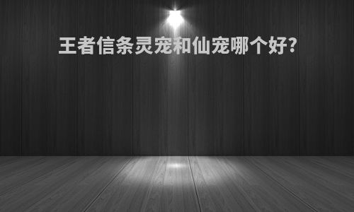王者信条灵宠和仙宠哪个好?