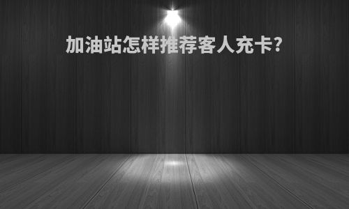 加油站怎样推荐客人充卡?