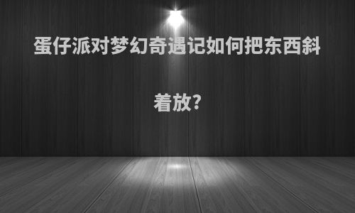 蛋仔派对梦幻奇遇记如何把东西斜着放?