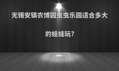无锡安镇农博园虫虫乐园适合多大的娃娃玩?