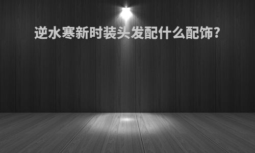 逆水寒新时装头发配什么配饰?