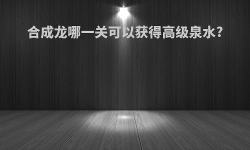 合成龙哪一关可以获得高级泉水?