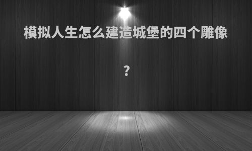模拟人生怎么建造城堡的四个雕像?