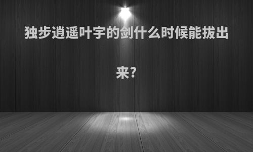 独步逍遥叶宇的剑什么时候能拔出来?