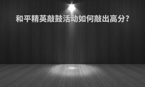 和平精英敲鼓活动如何敲出高分?