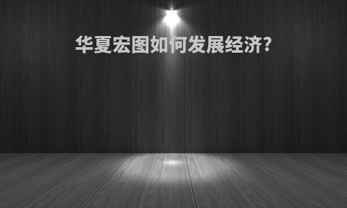 华夏宏图如何发展经济?