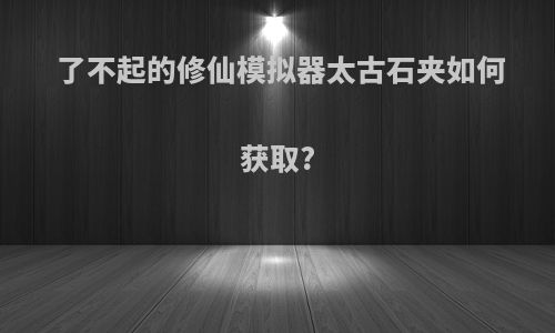 了不起的修仙模拟器太古石夹如何获取?