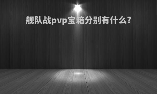 舰队战pvp宝箱分别有什么?