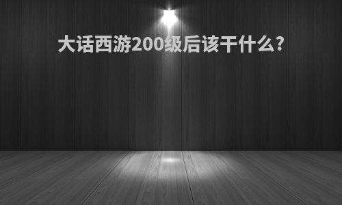 大话西游200级后该干什么?