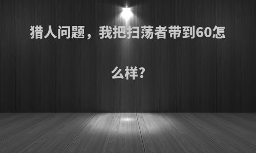 猎人问题，我把扫荡者带到60怎么样?