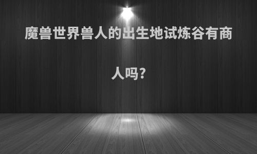 魔兽世界兽人的出生地试炼谷有商人吗?