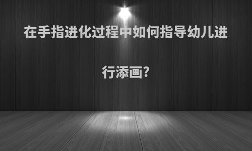 在手指进化过程中如何指导幼儿进行添画?