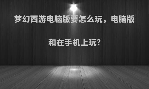 梦幻西游电脑版要怎么玩，电脑版和在手机上玩?