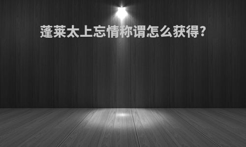 蓬莱太上忘情称谓怎么获得?