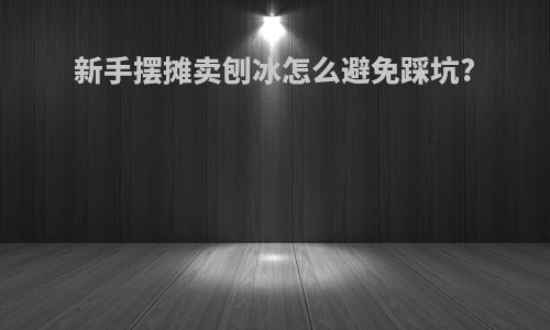 新手摆摊卖刨冰怎么避免踩坑?
