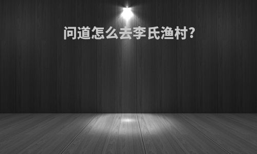 问道怎么去李氏渔村?