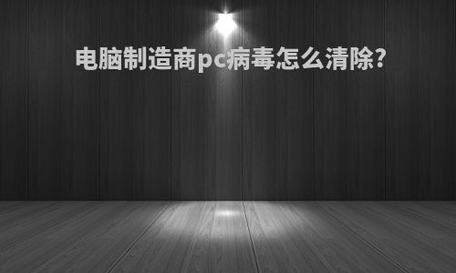 电脑制造商pc病毒怎么清除?