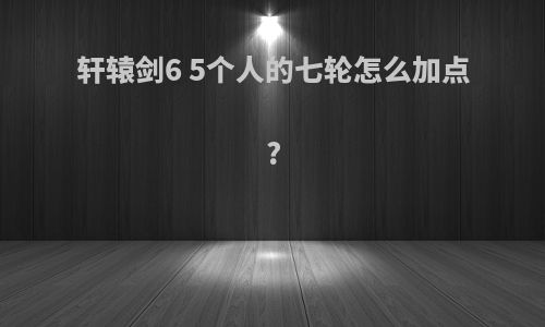 轩辕剑6 5个人的七轮怎么加点?