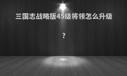三国志战略版45级将领怎么升级?