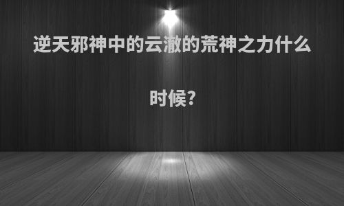 逆天邪神中的云澈的荒神之力什么时候?