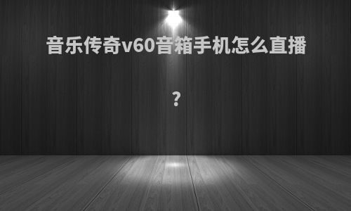 音乐传奇v60音箱手机怎么直播?