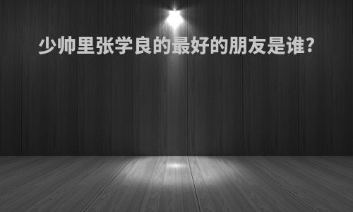 少帅里张学良的最好的朋友是谁?