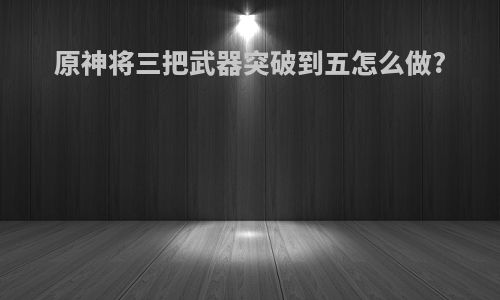 原神将三把武器突破到五怎么做?