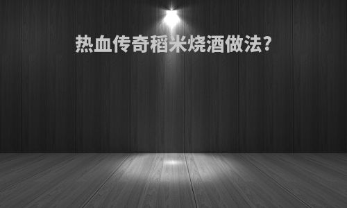 热血传奇稻米烧酒做法?