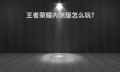 王者荣耀内测版怎么玩?
