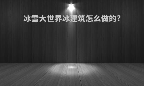 冰雪大世界冰建筑怎么做的?