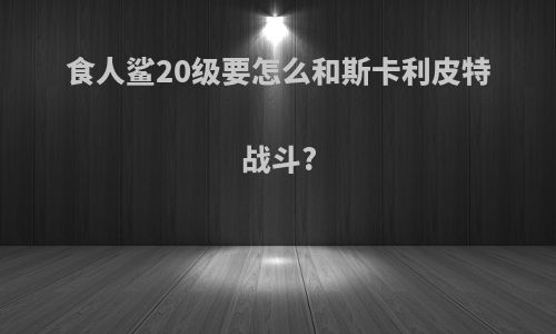 食人鲨20级要怎么和斯卡利皮特战斗?