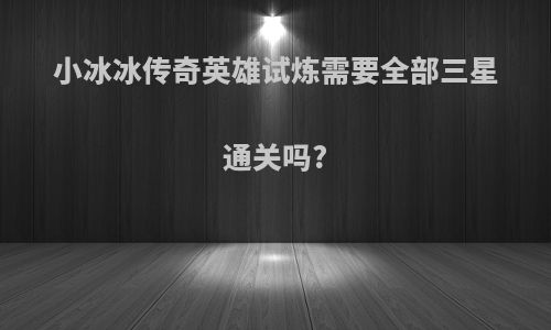小冰冰传奇英雄试炼需要全部三星通关吗?